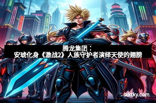 腾龙集团：安琥化身《激战2》人族守护者演绎天使的翅膀